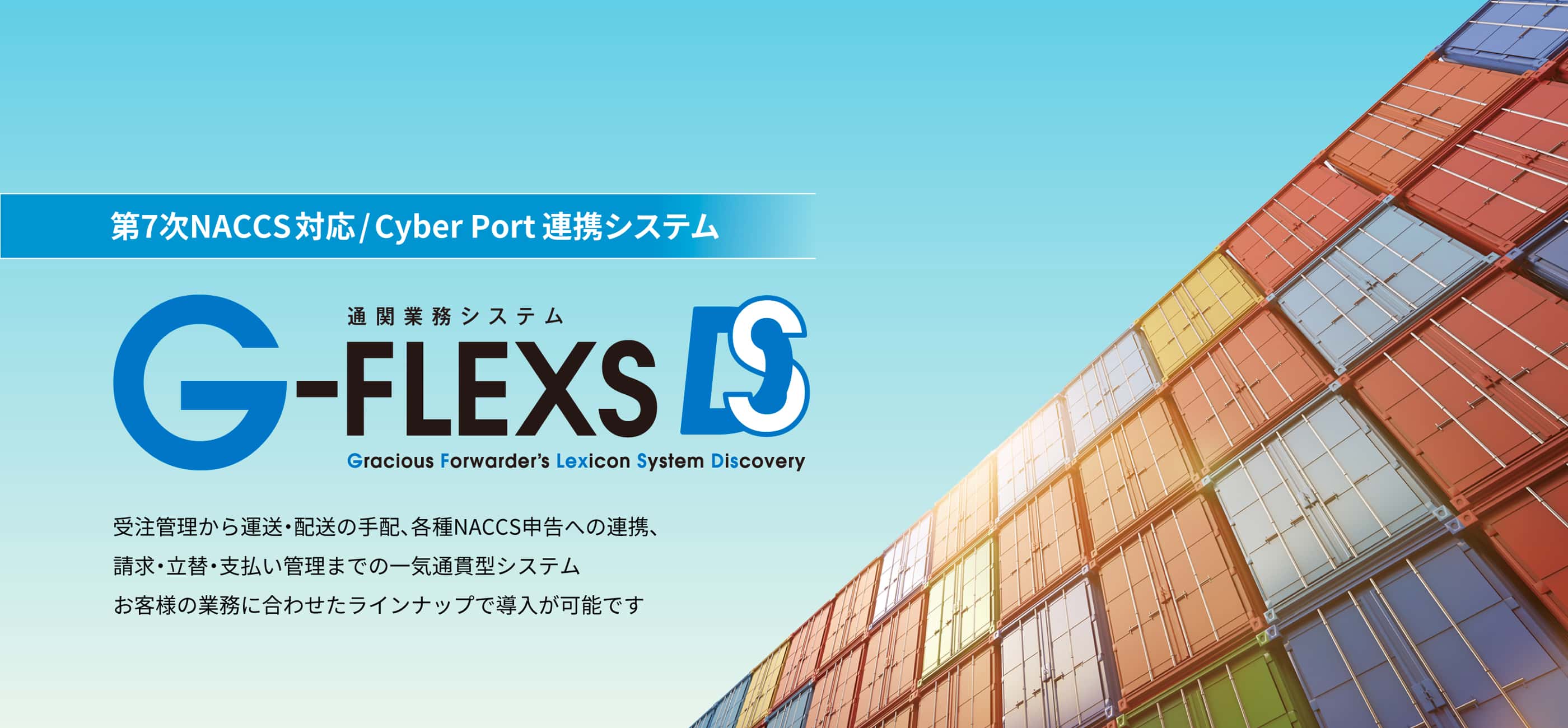 第7次NACCS対応/Cyber Portシステム 通関業務システム G-FLEXS DS 受注管理から運送・配送の手配、各種NACCS申告への連携、請求・立替・支払い管理までの一気通貫型システム お客様の業務に合わせたラインナップで導入が可能です